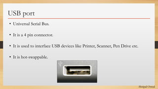 Click to edit Master text styles
USB port
• Universal Serial Bus.
• It is a 4 pin connector.
• It is used to interface USB devices like Printer, Scanner, Pen Drive etc.
• It is hot-swappable.
-Shripal Oswal
 