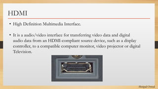 Click to edit Master text styles
HDMI
• High Definition Multimedia Interface.
• It is a audio/video interface for transferring video data and digital
audio data from an HDMI-compliant source device, such as a display
controller, to a compatible computer monitor, video projector or digital
Television.
-Shripal Oswal
 