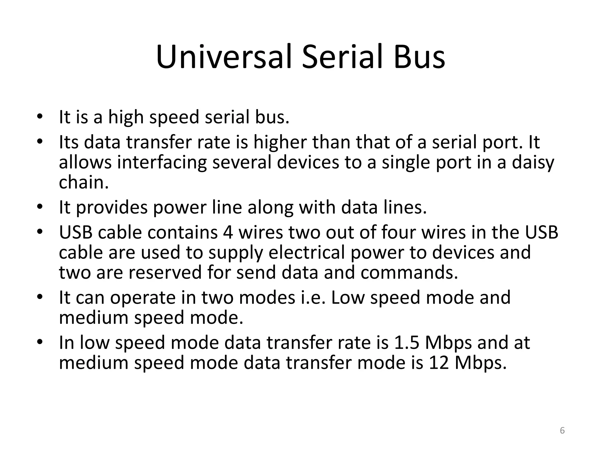 Universal Serial Bus
• It is a high speed serial bus.
• Its data transfer rate is higher than that of a serial port. It
allows interfacing several devices to a single port in a daisy
chain.
• It provides power line along with data lines.
• USB cable contains 4 wires two out of four wires in the USB
cable are used to supply electrical power to devices and
two are reserved for send data and commands.
• It can operate in two modes i.e. Low speed mode and
medium speed mode.
• In low speed mode data transfer rate is 1.5 Mbps and at
medium speed mode data transfer mode is 12 Mbps.
6
 