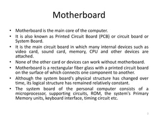 Motherboard
• Motherboard is the main core of the computer.
• It is also known as Printed Circuit Board (PCB) or circuit board or
System Board.
• It is the main circuit board in which many internal devices such as
video card, sound card, memory, CPU and other devices are
attached.
• None of the other card or devices can work without motherboard.
• Motherboard is a rectangular fiber glass with a printed circuit board
on the surface of which connects one component to another.
• Although the system board's physical structure has changed over
time, its logical structure has remained relatively constant.
• The system board of the personal computer consists of a
microprocessor, supporting circuits, ROM, the system's Primary
Memory units, keyboard interface, timing circuit etc.
2
 