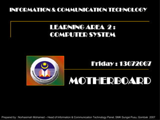INFORMATION & COMMUNICATION TECHNOLOGY LEARNING AREA  2 : COMPUTER SYSTEM MOTHERBOARD Prepared by : Norhasimah Mohamed – Head of Information & Communication Technology Panel, SMK Sungai Pusu, Gombak  2007 Friday : 13072007 