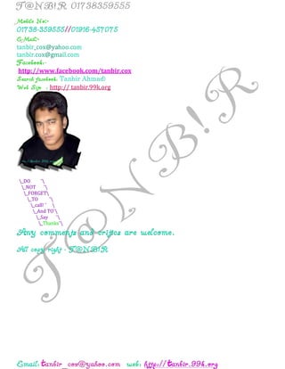 t t
:-
:-
http://www.facebook.com/tanbir.cox
Tanbir Ahmad
http:// tanbir.99k.org
_DO ¯
_NOT ¯
_FORGET
_TO ¯
_call! ¯ 
_And TO¯
_Say ¯
_Thanks¯
 