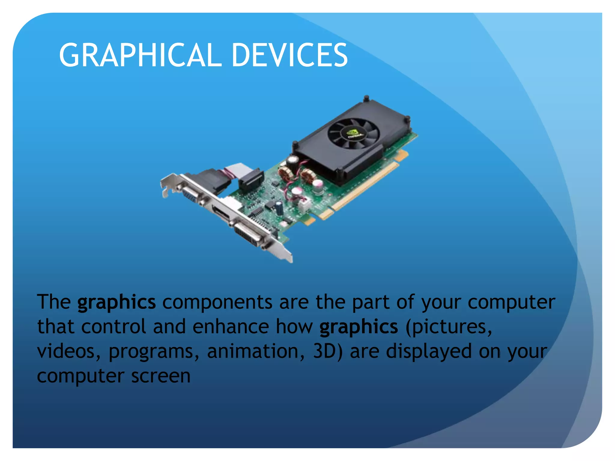 GRAPHICAL DEVICES 
The graphics components are the part of your computer 
that control and enhance how graphics (pictures, 
videos, programs, animation, 3D) are displayed on your 
computer screen 
 