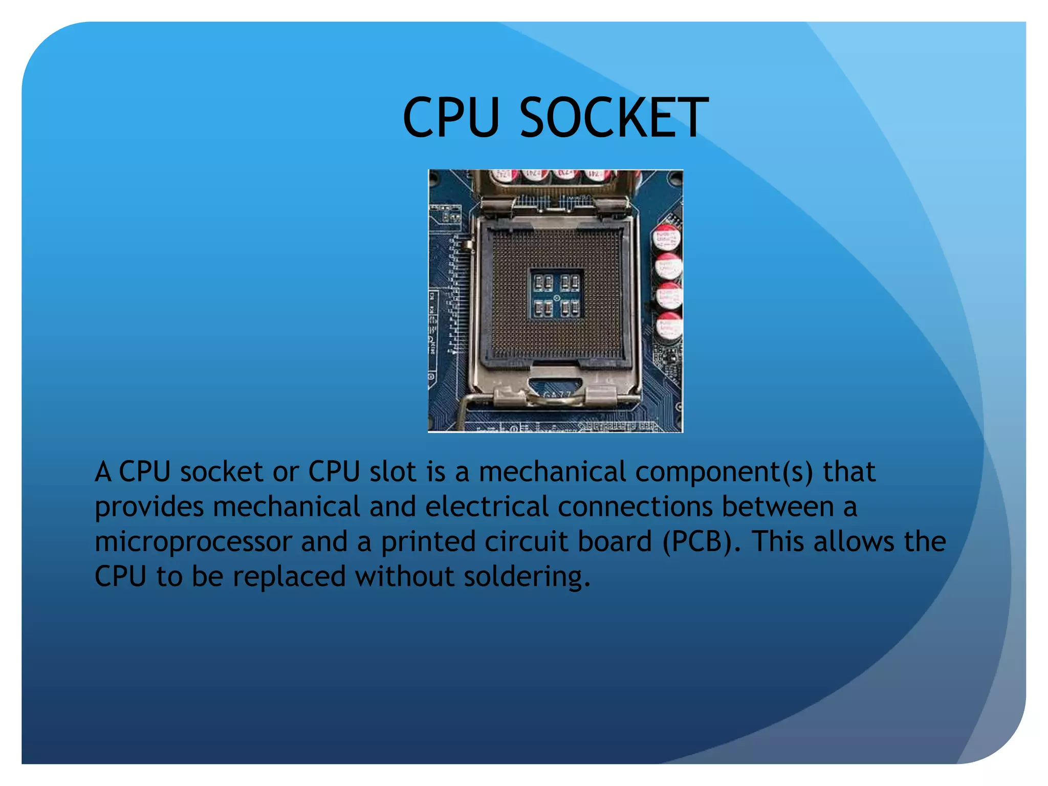 CPU SOCKET 
A CPU socket or CPU slot is a mechanical component(s) that 
provides mechanical and electrical connections between a 
microprocessor and a printed circuit board (PCB). This allows the 
CPU to be replaced without soldering. 
 