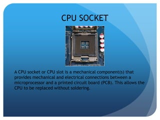 CPU SOCKET 
A CPU socket or CPU slot is a mechanical component(s) that 
provides mechanical and electrical connections between a 
microprocessor and a printed circuit board (PCB). This allows the 
CPU to be replaced without soldering. 
 