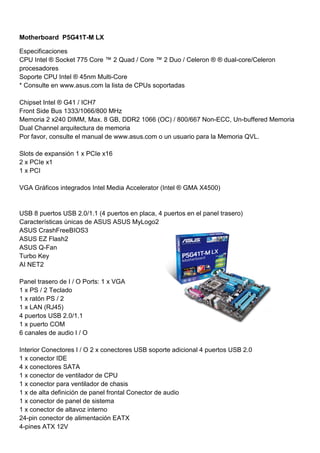 Motherboard P5G41T-M LX

Especificaciones
CPU Intel ® Socket 775 Core ™ 2 Quad / Core ™ 2 Duo / Celeron ® ® dual-core/Celeron
procesadores
Soporte CPU Intel ® 45nm Multi-Core
* Consulte en www.asus.com la lista de CPUs soportadas

Chipset Intel ® G41 / ICH7
Front Side Bus 1333/1066/800 MHz
Memoria 2 x240 DIMM, Max. 8 GB, DDR2 1066 (OC) / 800/667 Non-ECC, Un-buffered Memoria
Dual Channel arquitectura de memoria
Por favor, consulte el manual de www.asus.com o un usuario para la Memoria QVL.

Slots de expansión 1 x PCIe x16
2 x PCIe x1
1 x PCI

VGA Gráficos integrados Intel Media Accelerator (Intel ® GMA X4500)


USB 8 puertos USB 2.0/1.1 (4 puertos en placa, 4 puertos en el panel trasero)
Características únicas de ASUS ASUS MyLogo2
ASUS CrashFreeBIOS3
ASUS EZ Flash2
ASUS Q-Fan
Turbo Key
AI NET2

Panel trasero de I / O Ports: 1 x VGA
1 x PS / 2 Teclado
1 x ratón PS / 2
1 x LAN (RJ45)
4 puertos USB 2.0/1.1
1 x puerto COM
6 canales de audio I / O

Interior Conectores I / O 2 x conectores USB soporte adicional 4 puertos USB 2.0
1 x conector IDE
4 x conectores SATA
1 x conector de ventilador de CPU
1 x conector para ventilador de chasis
1 x de alta definición de panel frontal Conector de audio
1 x conector de panel de sistema
1 x conector de altavoz interno
24-pin conector de alimentación EATX
4-pines ATX 12V
 