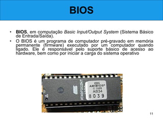 BIOS BIOS , em computação  Basic Input/Output System  (Sistema Básico de Entrada/Saída).  O BIOS é um programa de computador pré-gravado em memória permanente (firmware) executado por um computador quando ligado. Ele é responsável pelo suporte básico de acesso ao hardware, bem como por iniciar a carga do sistema operativo .  