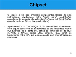Chipset O chipset é um dos principais componentes lógicos de uma motherboard, dividindo-se entre "ponte norte" ( northbridge , controlador de memória, alta velocidade) e "ponte sul" ( southbridge , controlador de periféricos, baixa velocidade).  A ponte norte faz a comunicação do processador com as memórias, e em alguns casos com os barramentos de alta velocidade AGP e PCI Express. Já a ponte sul, abriga os controladores de HDs (ATA/IDE e SATA), portas USB, paralela, PS/2, serial, os barramentos PCI e ISA, que já não é usado mais em motherboards modernas. 