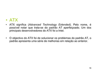 ATX ATX significa ( Advanced Technology Extended ).  Pelo nome, é possível notar que trata-se do padrão AT aperfeiçoado. Um dos principais desenvolvedores do ATX foi a Intel.  O objectivo do ATX foi de solucionar os problemas do padrão AT, o padrão apresenta uma série de melhorias em relação ao anterior. 