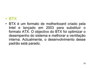 BTX BTX é um formato de motherboard criado pela Intel e lançado em 2003 para substituir o formato ATX. O objectivo do BTX foi optimizar o desempenho do sistema e melhorar a ventilação interna. Actualmente, o desenvolvimento desse padrão está parado. 