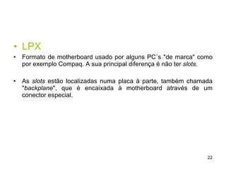 LPX Formato de motherboard usado por alguns PC´s "de marca" como por exemplo Compaq. A sua principal diferença é não ter  slots .  As  slots  estão localizadas numa placa à parte, também chamada " backplane ", que é encaixada à motherboard através de um conector especial. 