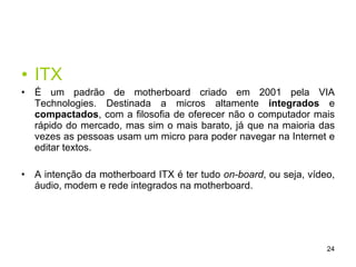 ITX É um padrão de motherboard criado em 2001 pela VIA Technologies. Destinada a micros altamente  integrados  e  compactados , com a filosofia de oferecer não o computador mais rápido do mercado, mas sim o mais barato, já que na maioria das vezes as pessoas usam um micro para poder navegar na Internet e editar textos.  A intenção da motherboard ITX é ter tudo  on-board , ou seja, vídeo, áudio, modem e rede integrados na motherboard.  