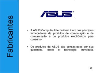 A ASUS Computer International é um dos principais fornecedores de produtos de computação e de comunicação e de produtos electrónicos para consumo.  Os produtos da ASUS são consagrados por sua qualidade, estilo e tecnologia inovadora. Fabricantes 