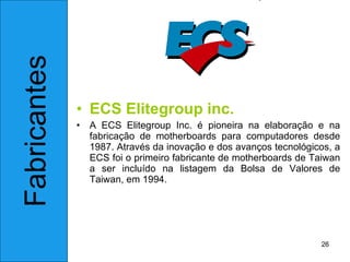 ECS Elitegroup inc. A ECS Elitegroup Inc. é pioneira na elaboração e na fabricação de motherboards para computadores desde 1987. Através da inovação e dos avanços tecnológicos, a ECS foi o primeiro fabricante de motherboards de Taiwan a ser incluído na listagem da Bolsa de Valores de Taiwan, em 1994.  Fabricantes 