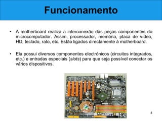 Funcionamento A motherboard realiza a interconexão das peças componentes do microcomputador. Assim, processador, memória, placa de vídeo, HD, teclado, rato, etc. Estão ligados directamente à motherboard.  Ela possui diversos componentes electrónicos (circuitos integrados, etc.) e entradas especiais ( slots ) para que seja possível conectar os vários dispositivos. 