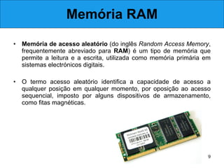 Memória RAM Memória de acesso aleatório  (do inglês  Random Access Memory , frequentemente abreviado para  RAM ) é um tipo de memória que permite a leitura e a escrita, utilizada como memória primária em sistemas electrónicos digitais.  O termo acesso aleatório identifica a capacidade de acesso a qualquer posição em qualquer momento, por oposição ao acesso sequencial, imposto por alguns dispositivos de armazenamento, como fitas magnéticas. 