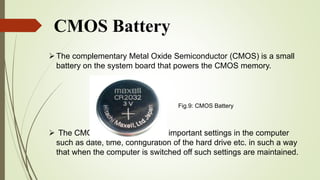 CMOS Battery
The complementary Metal Oxide Semiconductor (CMOS) is a small
battery on the system board that powers the CMOS memory.
 The CMOS memory keep very important settings in the computer
such as date, time, configuration of the hard drive etc. in such a way
that when the computer is switched off such settings are maintained.
Fig.9: CMOS Battery
 