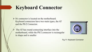 Keyboard Connector
 It's connector is located on the motherboard.
Keyboard connectors have two main types, the AT
and the PS/2 Connector.
 The AT has round connecting interface into the
motherboard, while the PS/2 connector is rectangular
in shape and is smaller
Fig.11: Keyboard Connector
 