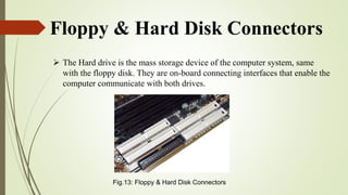 Floppy & Hard Disk Connectors
 The Hard drive is the mass storage device of the computer system, same
with the floppy disk. They are on-board connecting interfaces that enable the
computer communicate with both drives.
Fig.13: Floppy & Hard Disk Connectors
 