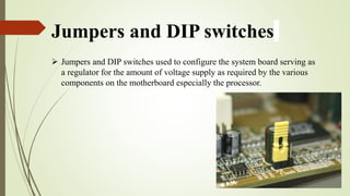 Jumpers and DIP switches
 Jumpers and DIP switches used to configure the system board serving as
a regulator for the amount of voltage supply as required by the various
components on the motherboard especially the processor.
 