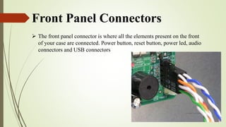 Front Panel Connectors
 The front panel connector is where all the elements present on the front
of your case are connected. Power button, reset button, power led, audio
connectors and USB connectors
 