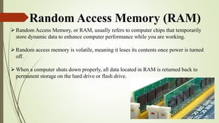Random Access Memory (RAM)
Random Access Memory, or RAM, usually refers to computer chips that temporarily
store dynamic data to enhance computer performance while you are working.
Random access memory is volatile, meaning it loses its contents once power is turned
off.
When a computer shuts down properly, all data located in RAM is returned back to
permanent storage on the hard drive or flash drive.
 