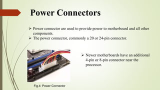 Power Connectors
 Power connector are used to provide power to motherboard and all other
components.
 The power connector, commonly a 20 or 24-pin connector.
 Newer motherboards have an additional
4-pin or 8-pin connector near the
processor.
Fig.4: Power Connector
 