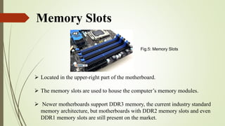 Memory Slots
 Located in the upper-right part of the motherboard.
 The memory slots are used to house the computer’s memory modules.
 Newer motherboards support DDR3 memory, the current industry standard
memory architecture, but motherboards with DDR2 memory slots and even
DDR1 memory slots are still present on the market.
Fig.5: Memory Slots
 