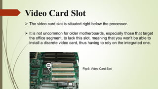 Video Card Slot
 The video card slot is situated right below the processor.
 It is not uncommon for older motherboards, especially those that target
the office segment, to lack this slot, meaning that you won’t be able to
install a discrete video card, thus having to rely on the integrated one.
Fig.6: Video Card Slot
 