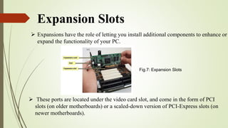 Expansion Slots
 Expansions have the role of letting you install additional components to enhance or
expand the functionality of your PC.
 These ports are located under the video card slot, and come in the form of PCI
slots (on older motherboards) or a scaled-down version of PCI-Express slots (on
newer motherboards).
Fig.7: Expansion Slots
 