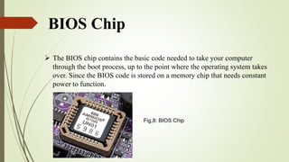 BIOS Chip
 The BIOS chip contains the basic code needed to take your computer
through the boot process, up to the point where the operating system takes
over. Since the BIOS code is stored on a memory chip that needs constant
power to function.
Fig,8: BIOS Chip
 