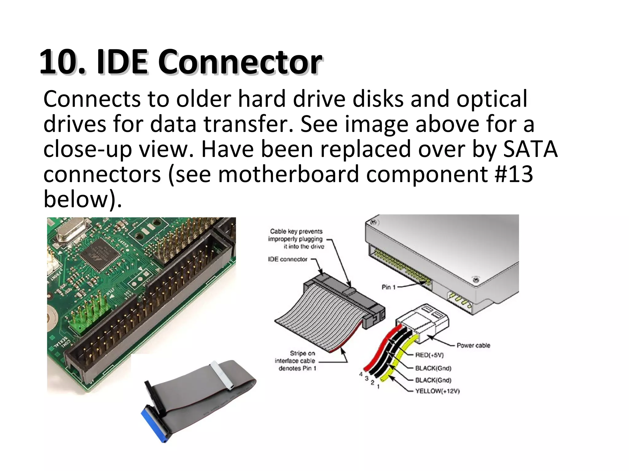 10. IDE Connector10. IDE Connector
Connects to older hard drive disks and optical
drives for data transfer. See image above for a
close-up view. Have been replaced over by SATA
connectors (see motherboard component #13
below).
 