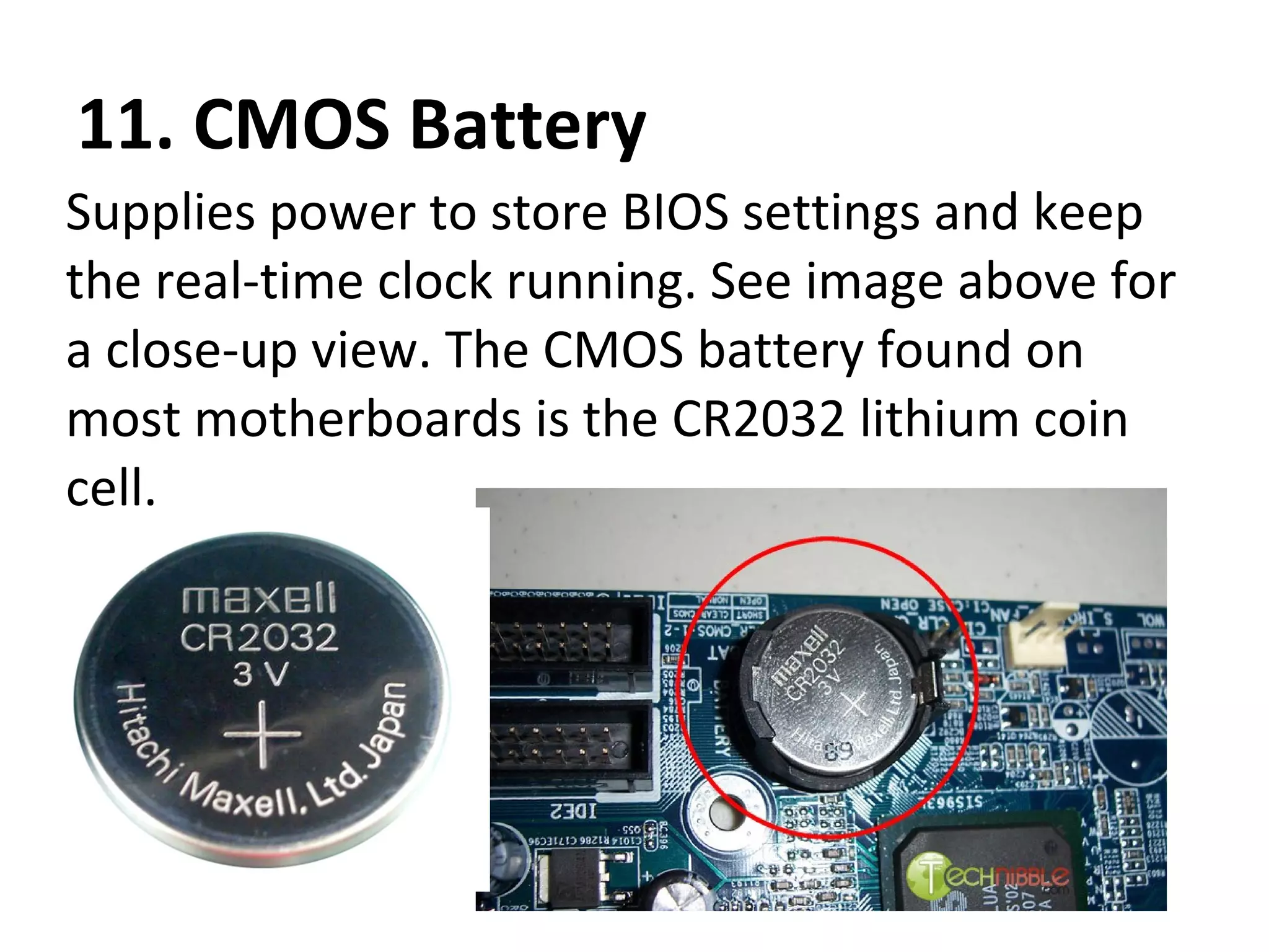 11. CMOS Battery
Supplies power to store BIOS settings and keep
the real-time clock running. See image above for
a close-up view. The CMOS battery found on
most motherboards is the CR2032 lithium coin
cell.
 