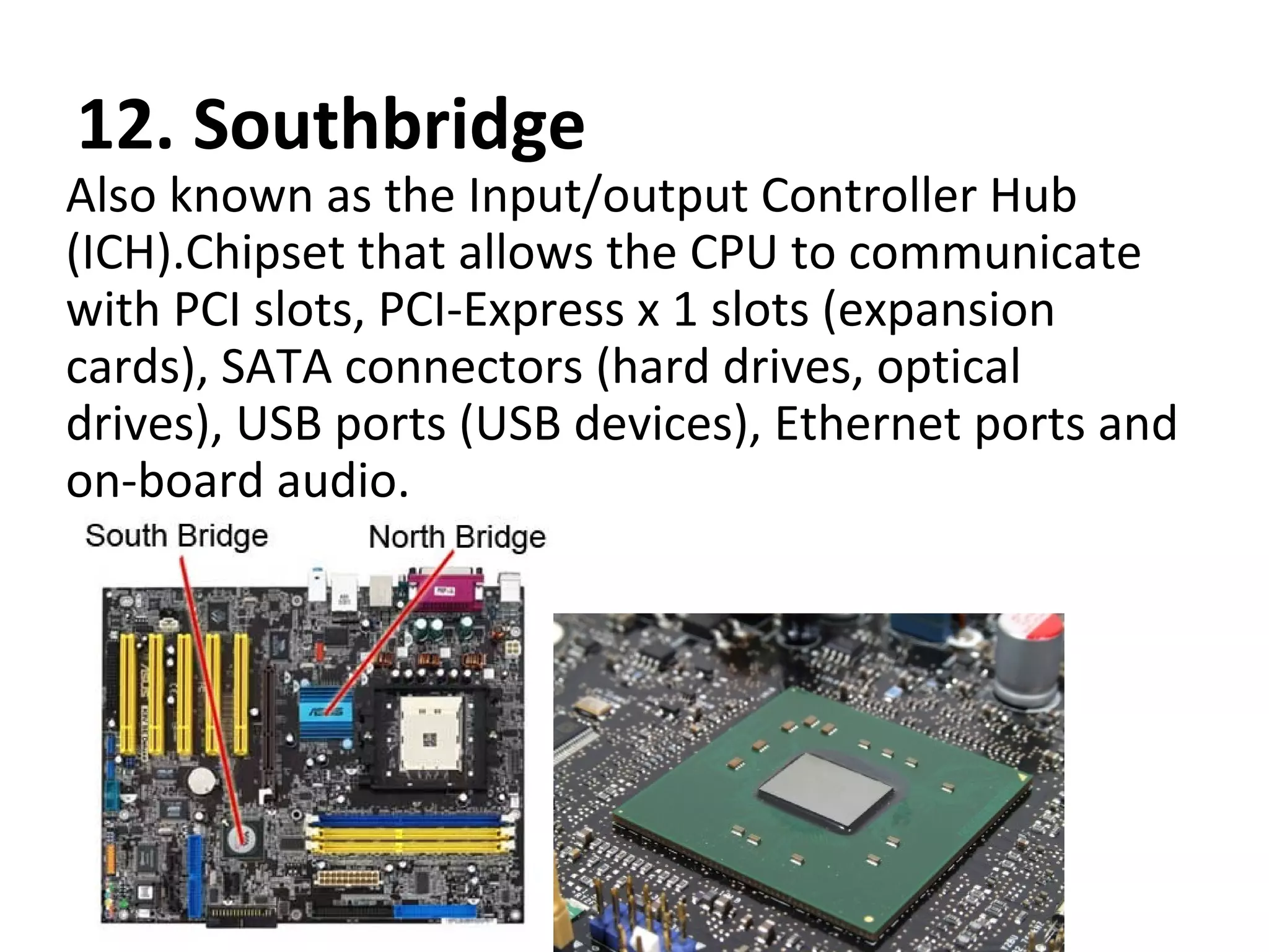 12. Southbridge
Also known as the Input/output Controller Hub
(ICH).Chipset that allows the CPU to communicate
with PCI slots, PCI-Express x 1 slots (expansion
cards), SATA connectors (hard drives, optical
drives), USB ports (USB devices), Ethernet ports and
on-board audio.
 