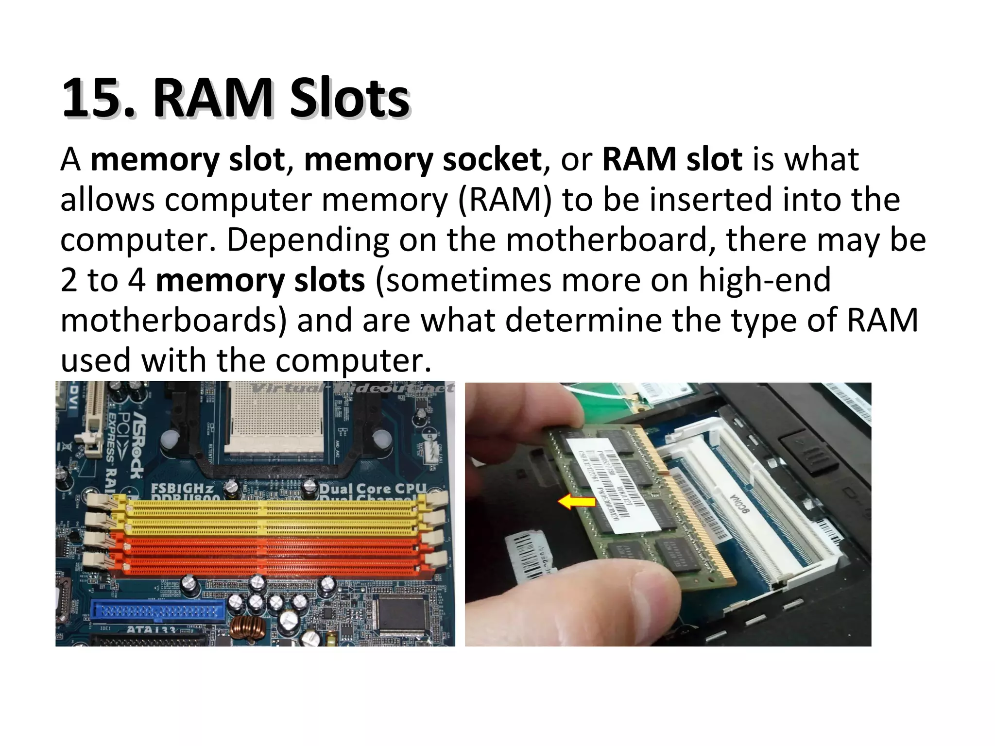 15. RAM Slots15. RAM Slots
A memory slot, memory socket, or RAM slot is what
allows computer memory (RAM) to be inserted into the
computer. Depending on the motherboard, there may be
2 to 4 memory slots (sometimes more on high-end
motherboards) and are what determine the type of RAM
used with the computer.
 