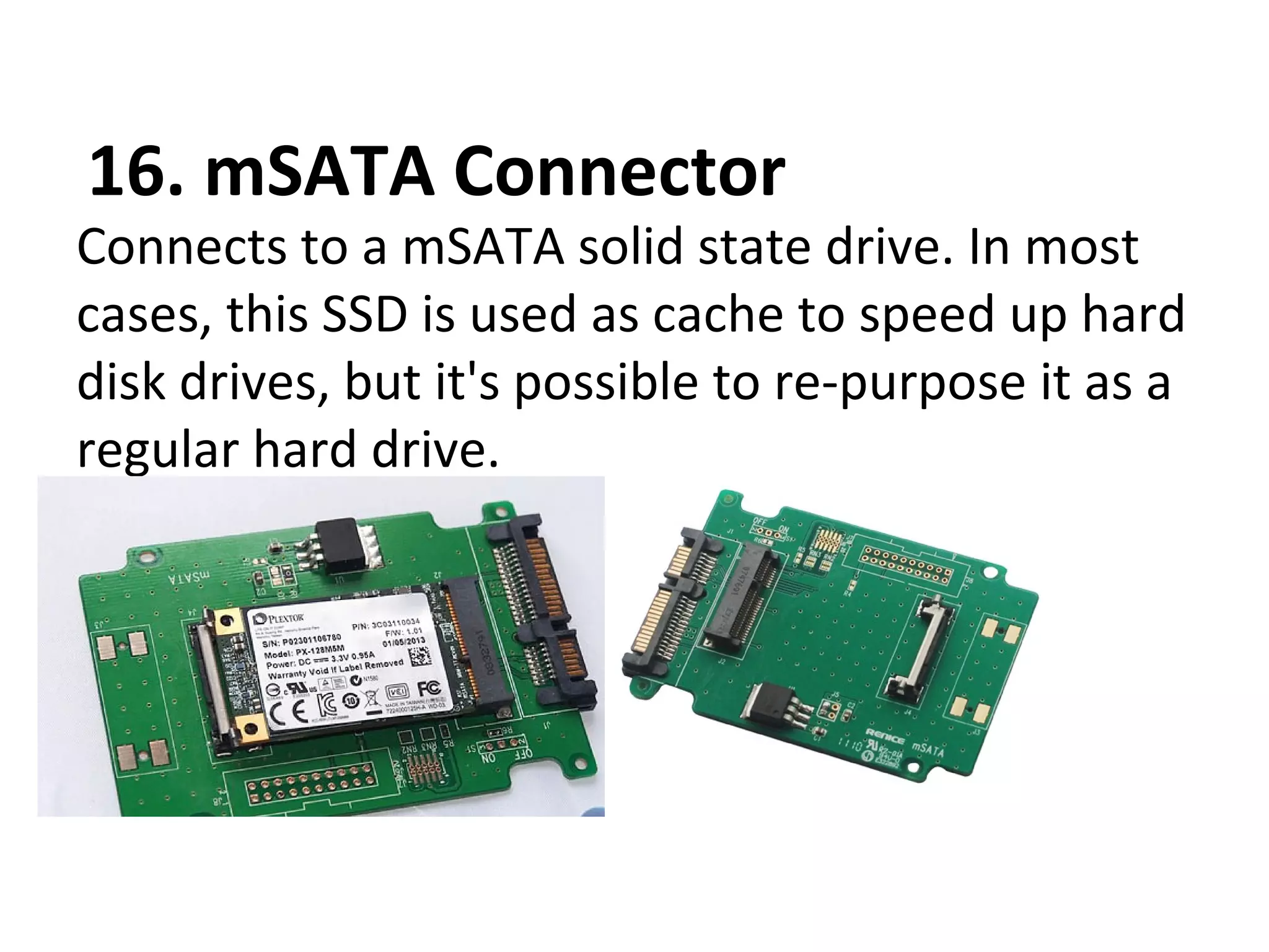 16. mSATA Connector
Connects to a mSATA solid state drive. In most
cases, this SSD is used as cache to speed up hard
disk drives, but it's possible to re-purpose it as a
regular hard drive.
 