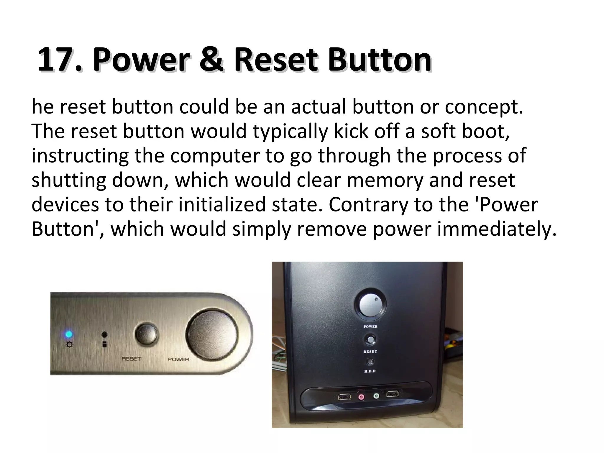 17. Power & Reset Button17. Power & Reset Button
he reset button could be an actual button or concept.
The reset button would typically kick off a soft boot,
instructing the computer to go through the process of
shutting down, which would clear memory and reset
devices to their initialized state. Contrary to the 'Power
Button', which would simply remove power immediately.
 