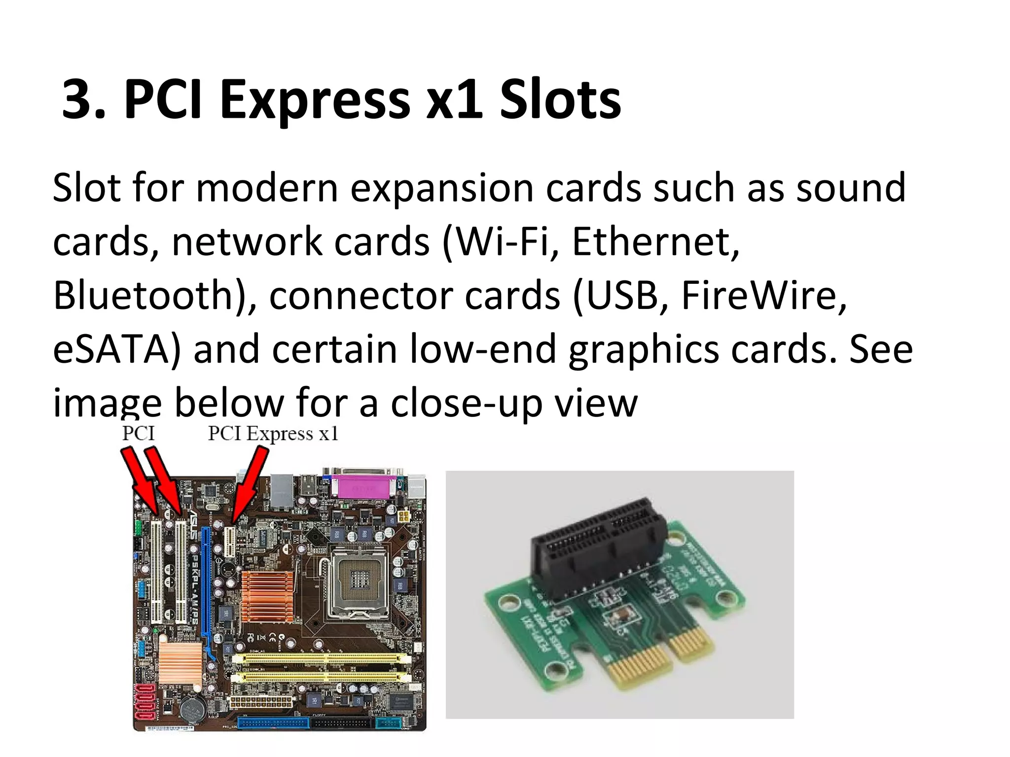 3. PCI Express x1 Slots
Slot for modern expansion cards such as sound
cards, network cards (Wi-Fi, Ethernet,
Bluetooth), connector cards (USB, FireWire,
eSATA) and certain low-end graphics cards. See
image below for a close-up view
 