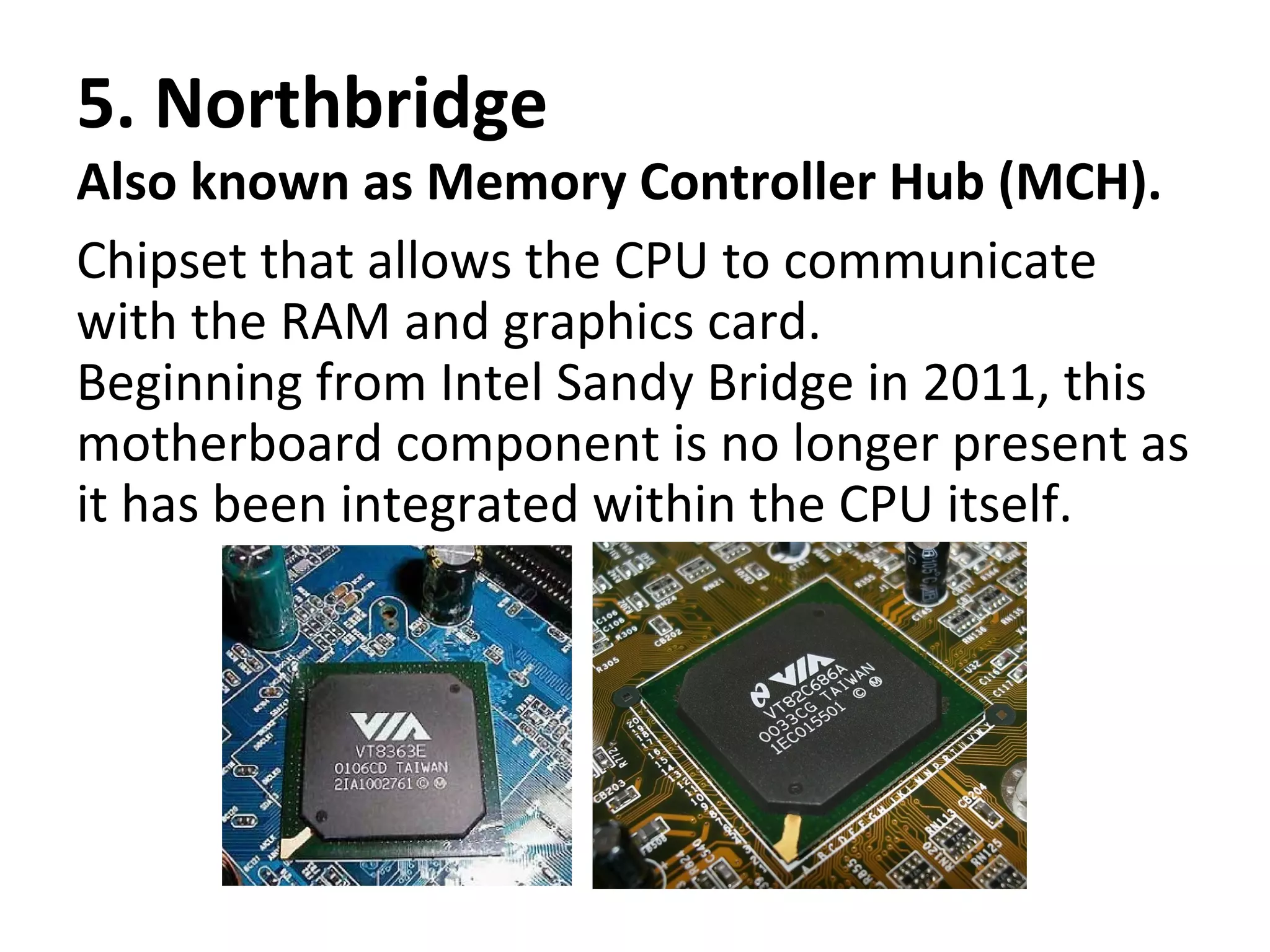 5. Northbridge
Also known as Memory Controller Hub (MCH).
Chipset that allows the CPU to communicate
with the RAM and graphics card.
Beginning from Intel Sandy Bridge in 2011, this
motherboard component is no longer present as
it has been integrated within the CPU itself.
 
