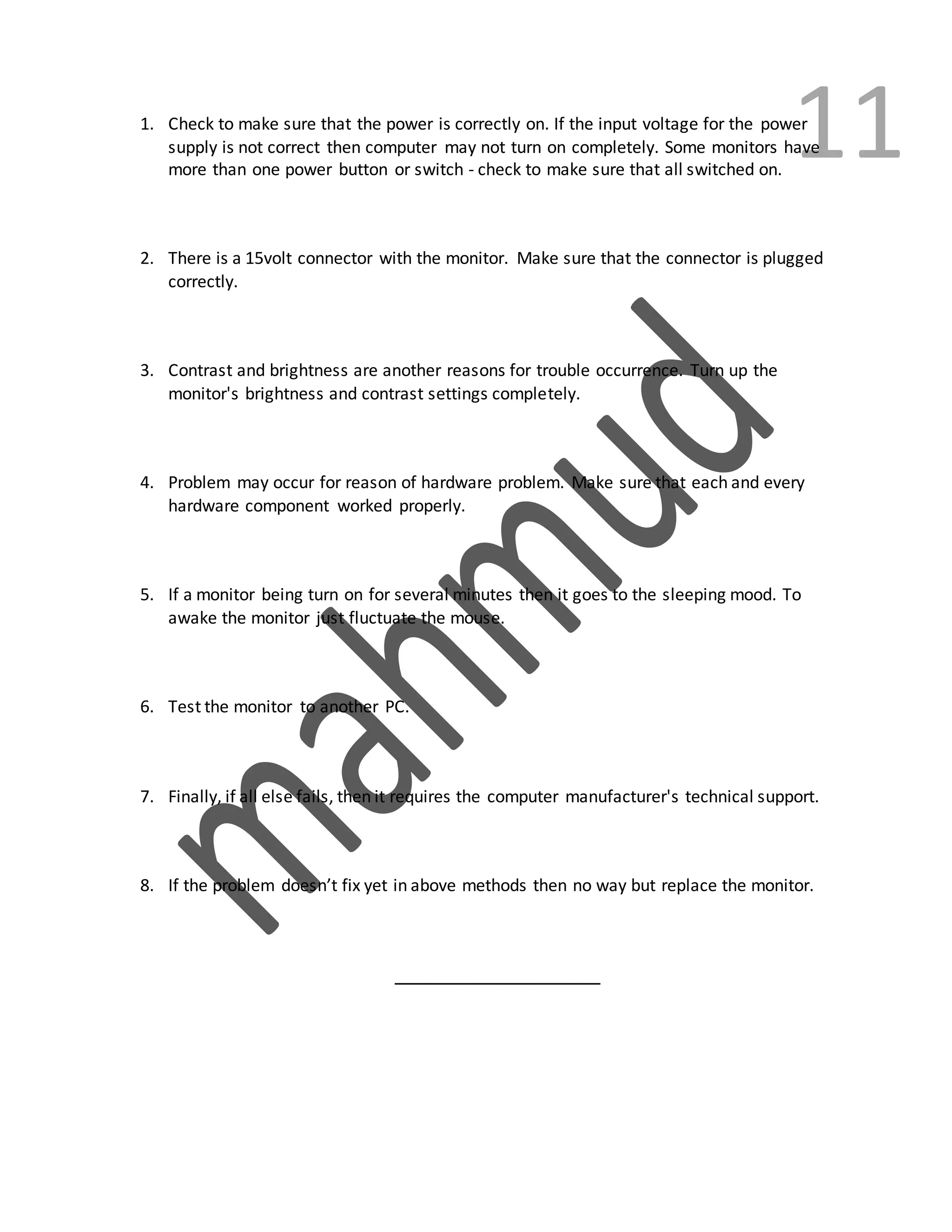 111. Check to make sure that the power is correctly on. If the input voltage for the power
supply is not correct then computer may not turn on completely. Some monitors have
more than one power button or switch - check to make sure that all switched on.
2. There is a 15volt connector with the monitor. Make sure that the connector is plugged
correctly.
3. Contrast and brightness are another reasons for trouble occurrence. Turn up the
monitor's brightness and contrast settings completely.
4. Problem may occur for reason of hardware problem. Make sure that each and every
hardware component worked properly.
5. If a monitor being turn on for several minutes then it goes to the sleeping mood. To
awake the monitor just fluctuate the mouse.
6. Test the monitor to another PC.
7. Finally, if all else fails, then it requires the computer manufacturer's technical support.
8. If the problem doesn’t fix yet in above methods then no way but replace the monitor.
______________________
 