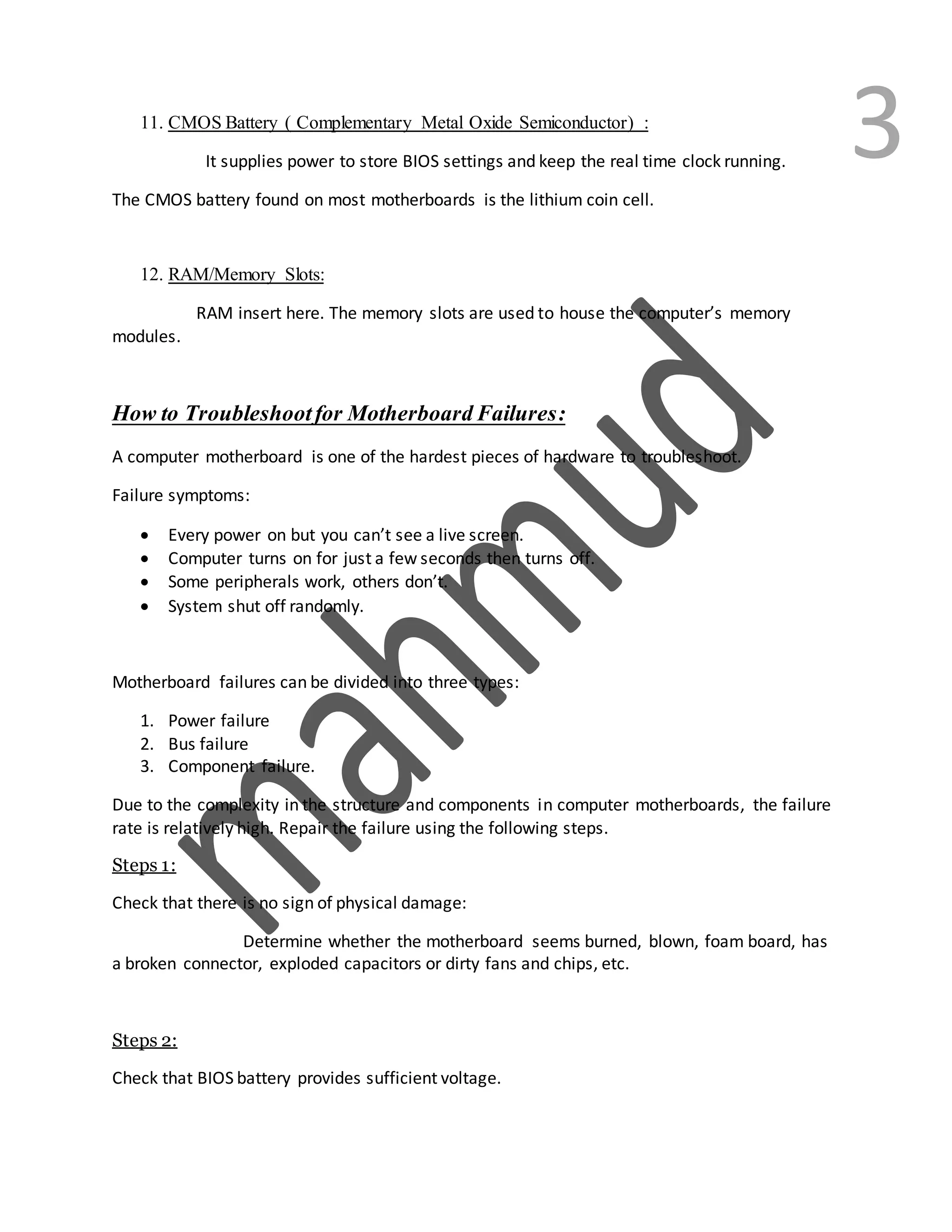 311. CMOS Battery ( Complementary Metal Oxide Semiconductor) :
It supplies power to store BIOS settings and keep the real time clock running.
The CMOS battery found on most motherboards is the lithium coin cell.
12. RAM/Memory Slots:
RAM insert here. The memory slots are used to house the computer’s memory
modules.
How to Troubleshootfor MotherboardFailures:
A computer motherboard is one of the hardest pieces of hardware to troubleshoot.
Failure symptoms:
 Every power on but you can’t see a live screen.
 Computer turns on for just a few seconds then turns off.
 Some peripherals work, others don’t.
 System shut off randomly.
Motherboard failures can be divided into three types:
1. Power failure
2. Bus failure
3. Component failure.
Due to the complexity in the structure and components in computer motherboards, the failure
rate is relatively high. Repair the failure using the following steps.
Steps 1:
Check that there is no sign of physical damage:
Determine whether the motherboard seems burned, blown, foam board, has
a broken connector, exploded capacitors or dirty fans and chips, etc.
Steps 2:
Check that BIOS battery provides sufficient voltage.
 