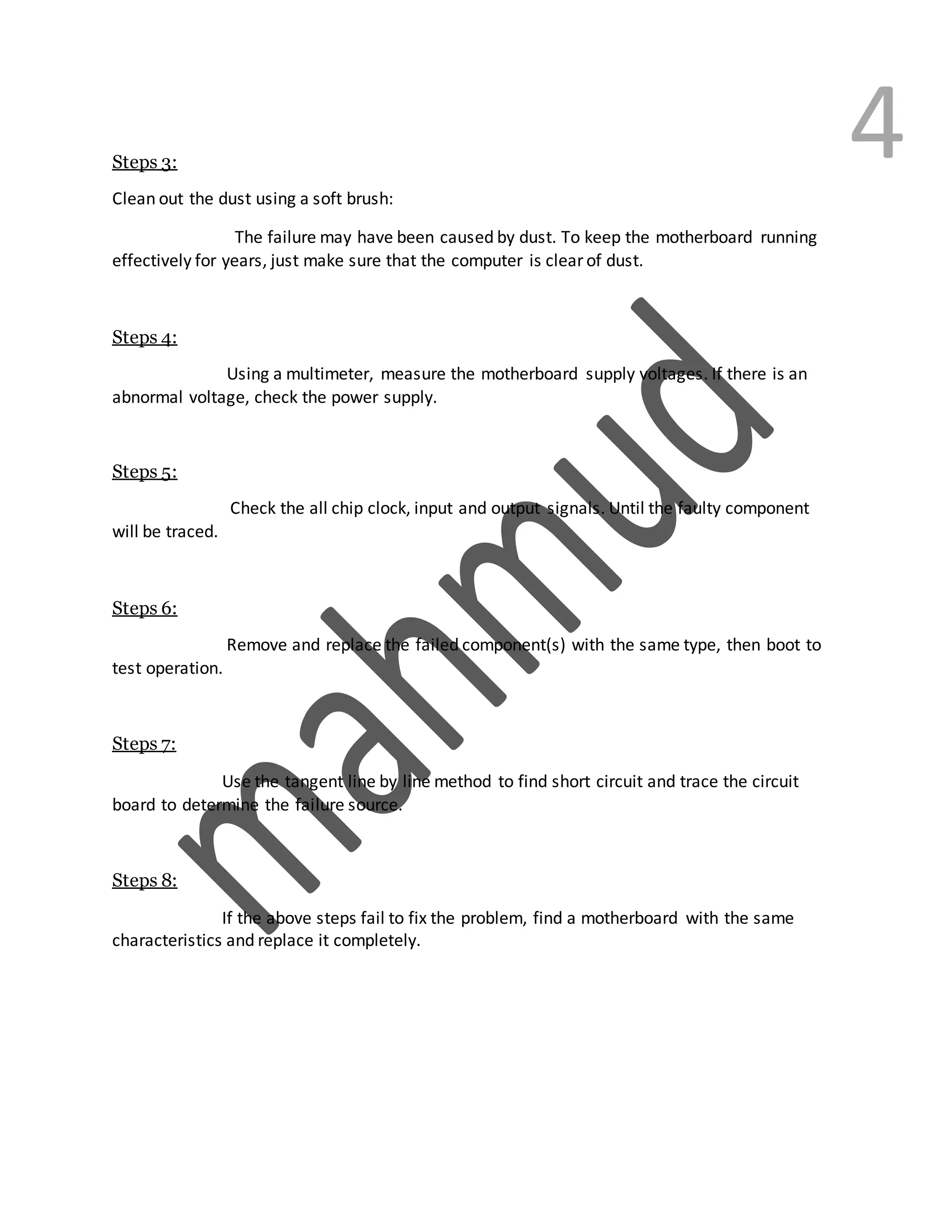 4Steps 3:
Clean out the dust using a soft brush:
The failure may have been caused by dust. To keep the motherboard running
effectively for years, just make sure that the computer is clear of dust.
Steps 4:
Using a multimeter, measure the motherboard supply voltages. If there is an
abnormal voltage, check the power supply.
Steps 5:
Check the all chip clock, input and output signals. Until the faulty component
will be traced.
Steps 6:
Remove and replace the failed component(s) with the same type, then boot to
test operation.
Steps 7:
Use the tangent line by line method to find short circuit and trace the circuit
board to determine the failure source.
Steps 8:
If the above steps fail to fix the problem, find a motherboard with the same
characteristics and replace it completely.
 