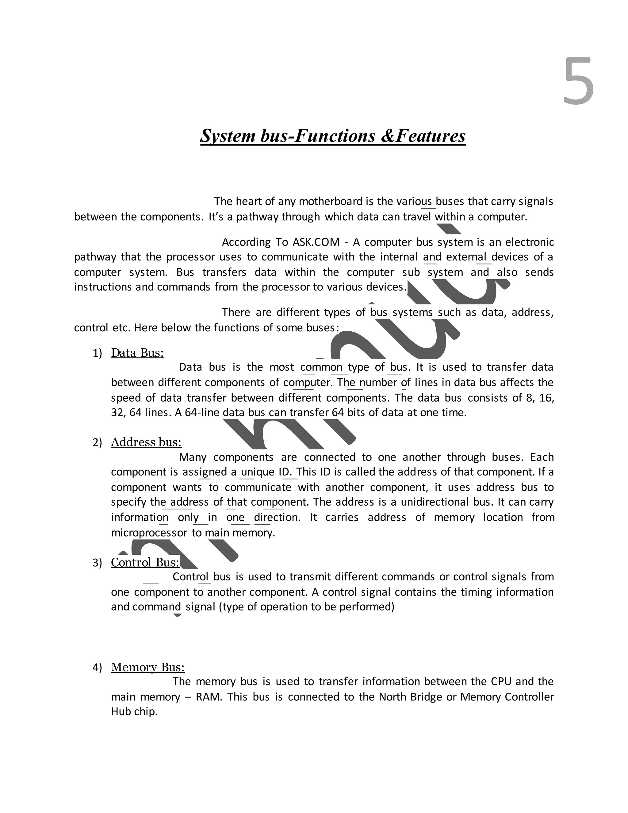 5
System bus-Functions &Features
The heart of any motherboard is the various buses that carry signals
between the components. It’s a pathway through which data can travel within a computer.
According To ASK.COM - A computer bus system is an electronic
pathway that the processor uses to communicate with the internal and external devices of a
computer system. Bus transfers data within the computer sub system and also sends
instructions and commands from the processor to various devices.
There are different types of bus systems such as data, address,
control etc. Here below the functions of some buses:
1) Data Bus:
Data bus is the most common type of bus. It is used to transfer data
between different components of computer. The number of lines in data bus affects the
speed of data transfer between different components. The data bus consists of 8, 16,
32, 64 lines. A 64-line data bus can transfer 64 bits of data at one time.
2) Address bus:
Many components are connected to one another through buses. Each
component is assigned a unique ID. This ID is called the address of that component. If a
component wants to communicate with another component, it uses address bus to
specify the address of that component. The address is a unidirectional bus. It can carry
information only in one direction. It carries address of memory location from
microprocessor to main memory.
3) Control Bus:
Control bus is used to transmit different commands or control signals from
one component to another component. A control signal contains the timing information
and command signal (type of operation to be performed)
4) Memory Bus:
The memory bus is used to transfer information between the CPU and the
main memory – RAM. This bus is connected to the North Bridge or Memory Controller
Hub chip.
 