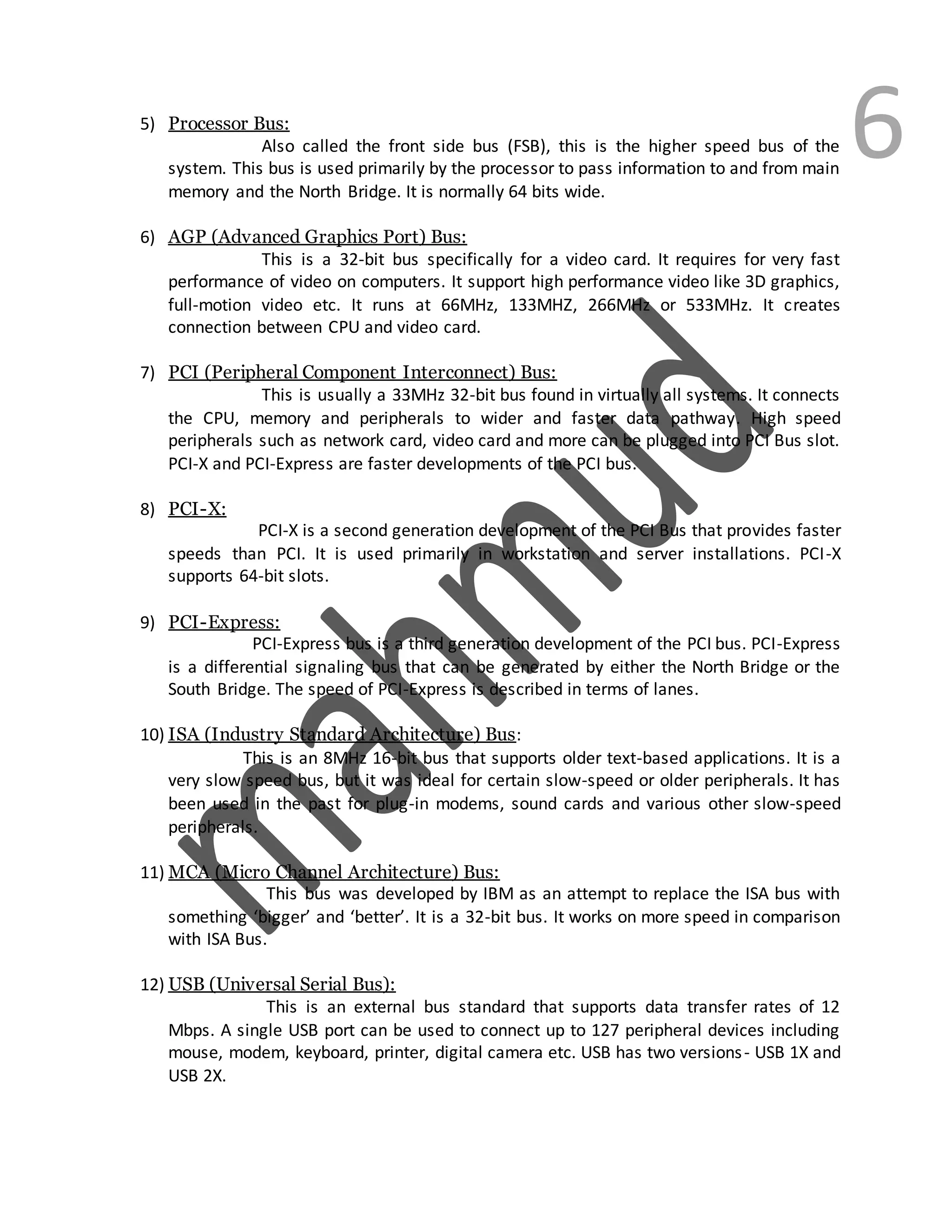 65) Processor Bus:
Also called the front side bus (FSB), this is the higher speed bus of the
system. This bus is used primarily by the processor to pass information to and from main
memory and the North Bridge. It is normally 64 bits wide.
6) AGP (Advanced Graphics Port) Bus:
This is a 32-bit bus specifically for a video card. It requires for very fast
performance of video on computers. It support high performance video like 3D graphics,
full-motion video etc. It runs at 66MHz, 133MHZ, 266MHz or 533MHz. It creates
connection between CPU and video card.
7) PCI (Peripheral Component Interconnect) Bus:
This is usually a 33MHz 32-bit bus found in virtually all systems. It connects
the CPU, memory and peripherals to wider and faster data pathway. High speed
peripherals such as network card, video card and more can be plugged into PCI Bus slot.
PCI-X and PCI-Express are faster developments of the PCI bus.
8) PCI-X:
PCI-X is a second generation development of the PCI Bus that provides faster
speeds than PCI. It is used primarily in workstation and server installations. PCI-X
supports 64-bit slots.
9) PCI-Express:
PCI-Express bus is a third generation development of the PCI bus. PCI-Express
is a differential signaling bus that can be generated by either the North Bridge or the
South Bridge. The speed of PCI-Express is described in terms of lanes.
10) ISA (Industry Standard Architecture) Bus:
This is an 8MHz 16-bit bus that supports older text-based applications. It is a
very slow speed bus, but it was ideal for certain slow-speed or older peripherals. It has
been used in the past for plug-in modems, sound cards and various other slow-speed
peripherals.
11) MCA (Micro Channel Architecture) Bus:
This bus was developed by IBM as an attempt to replace the ISA bus with
something ‘bigger’ and ‘better’. It is a 32-bit bus. It works on more speed in comparison
with ISA Bus.
12) USB (Universal Serial Bus):
This is an external bus standard that supports data transfer rates of 12
Mbps. A single USB port can be used to connect up to 127 peripheral devices including
mouse, modem, keyboard, printer, digital camera etc. USB has two versions- USB 1X and
USB 2X.
 