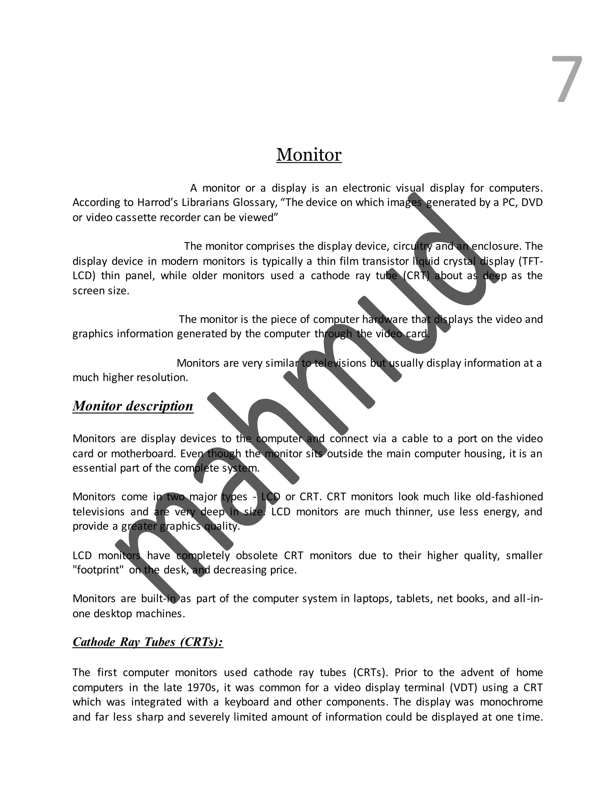 7
Monitor
A monitor or a display is an electronic visual display for computers.
According to Harrod’s Librarians Glossary, “The device on which images generated by a PC, DVD
or video cassette recorder can be viewed”
The monitor comprises the display device, circuitry and an enclosure. The
display device in modern monitors is typically a thin film transistor liquid crystal display (TFT-
LCD) thin panel, while older monitors used a cathode ray tube (CRT) about as deep as the
screen size.
The monitor is the piece of computer hardware that displays the video and
graphics information generated by the computer through the video card.
Monitors are very similar to televisions but usually display information at a
much higher resolution.
Monitor description
Monitors are display devices to the computer and connect via a cable to a port on the video
card or motherboard. Even though the monitor sits outside the main computer housing, it is an
essential part of the complete system.
Monitors come in two major types - LCD or CRT. CRT monitors look much like old-fashioned
televisions and are very deep in size. LCD monitors are much thinner, use less energy, and
provide a greater graphics quality.
LCD monitors have completely obsolete CRT monitors due to their higher quality, smaller
"footprint" on the desk, and decreasing price.
Monitors are built-in as part of the computer system in laptops, tablets, net books, and all-in-
one desktop machines.
Cathode Ray Tubes (CRTs):
The first computer monitors used cathode ray tubes (CRTs). Prior to the advent of home
computers in the late 1970s, it was common for a video display terminal (VDT) using a CRT
which was integrated with a keyboard and other components. The display was monochrome
and far less sharp and severely limited amount of information could be displayed at one time.
 