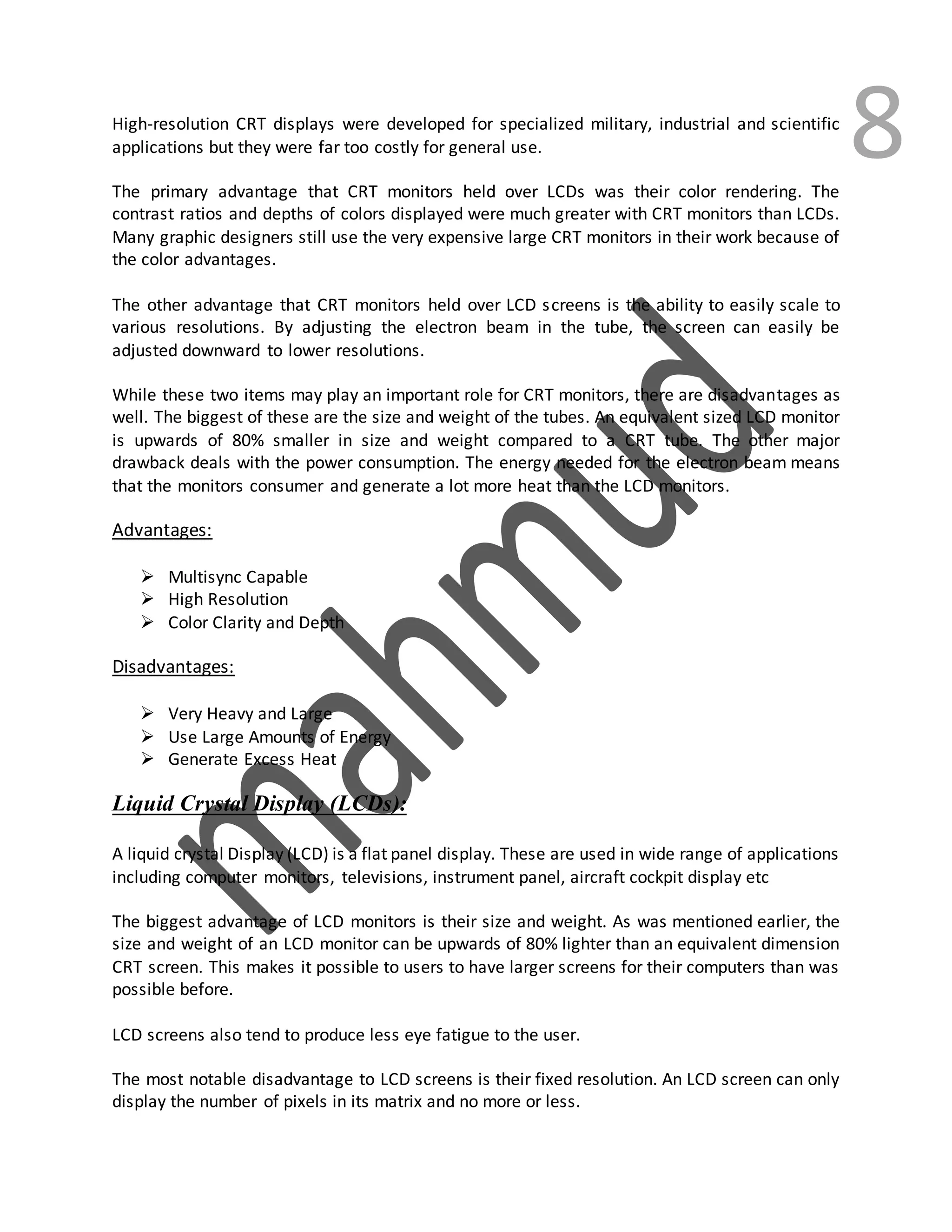 8High-resolution CRT displays were developed for specialized military, industrial and scientific
applications but they were far too costly for general use.
The primary advantage that CRT monitors held over LCDs was their color rendering. The
contrast ratios and depths of colors displayed were much greater with CRT monitors than LCDs.
Many graphic designers still use the very expensive large CRT monitors in their work because of
the color advantages.
The other advantage that CRT monitors held over LCD screens is the ability to easily scale to
various resolutions. By adjusting the electron beam in the tube, the screen can easily be
adjusted downward to lower resolutions.
While these two items may play an important role for CRT monitors, there are disadvantages as
well. The biggest of these are the size and weight of the tubes. An equivalent sized LCD monitor
is upwards of 80% smaller in size and weight compared to a CRT tube. The other major
drawback deals with the power consumption. The energy needed for the electron beam means
that the monitors consumer and generate a lot more heat than the LCD monitors.
Advantages:
 Multisync Capable
 High Resolution
 Color Clarity and Depth
Disadvantages:
 Very Heavy and Large
 Use Large Amounts of Energy
 Generate Excess Heat
Liquid Crystal Display (LCDs):
A liquid crystal Display (LCD) is a flat panel display. These are used in wide range of applications
including computer monitors, televisions, instrument panel, aircraft cockpit display etc
The biggest advantage of LCD monitors is their size and weight. As was mentioned earlier, the
size and weight of an LCD monitor can be upwards of 80% lighter than an equivalent dimension
CRT screen. This makes it possible to users to have larger screens for their computers than was
possible before.
LCD screens also tend to produce less eye fatigue to the user.
The most notable disadvantage to LCD screens is their fixed resolution. An LCD screen can only
display the number of pixels in its matrix and no more or less.
 