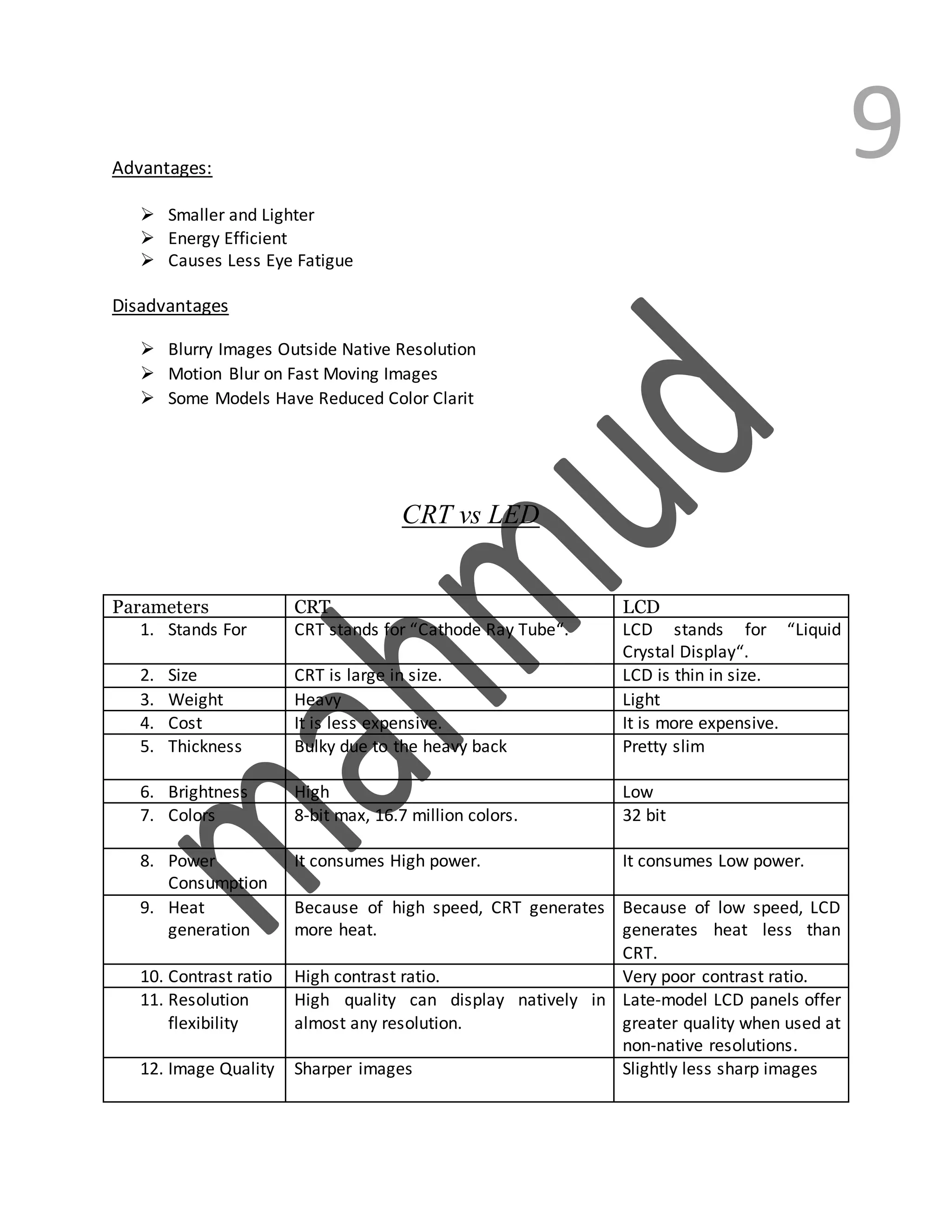9Advantages:
 Smaller and Lighter
 Energy Efficient
 Causes Less Eye Fatigue
Disadvantages
 Blurry Images Outside Native Resolution
 Motion Blur on Fast Moving Images
 Some Models Have Reduced Color Clarit
CRT vs LED
Parameters CRT LCD
1. Stands For CRT stands for “Cathode Ray Tube“. LCD stands for “Liquid
Crystal Display“.
2. Size CRT is large in size. LCD is thin in size.
3. Weight Heavy Light
4. Cost It is less expensive. It is more expensive.
5. Thickness Bulky due to the heavy back Pretty slim
6. Brightness High Low
7. Colors 8-bit max, 16.7 million colors. 32 bit
8. Power
Consumption
It consumes High power. It consumes Low power.
9. Heat
generation
Because of high speed, CRT generates
more heat.
Because of low speed, LCD
generates heat less than
CRT.
10. Contrast ratio High contrast ratio. Very poor contrast ratio.
11. Resolution
flexibility
High quality can display natively in
almost any resolution.
Late-model LCD panels offer
greater quality when used at
non-native resolutions.
12. Image Quality Sharper images Slightly less sharp images
 