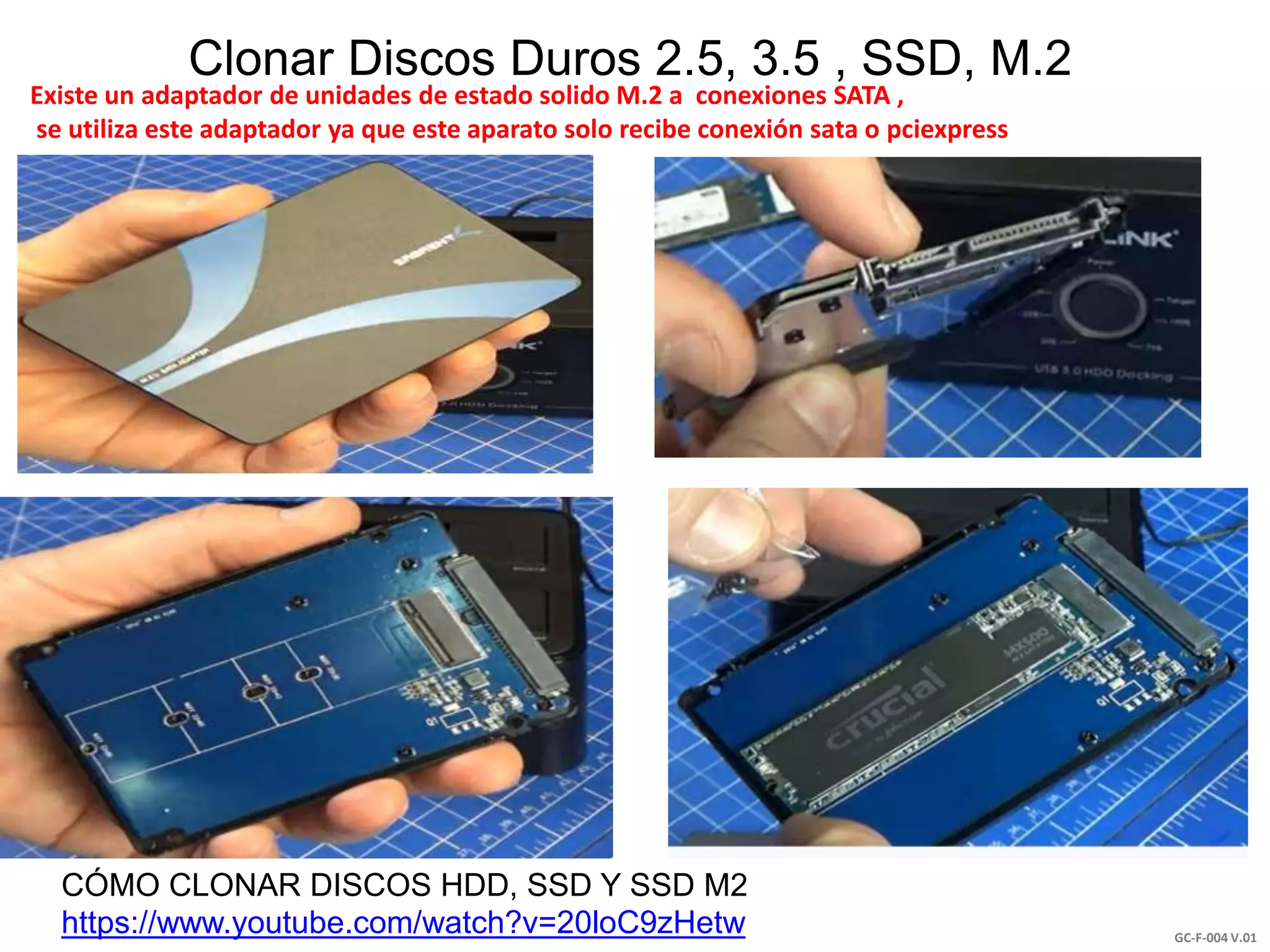 GC-F-004 V.01
Clonar Discos Duros 2.5, 3.5 , SSD, M.2
CÓMO CLONAR DISCOS HDD, SSD Y SSD M2
https://www.youtube.com/watch?v=20loC9zHetw
Existe un adaptador de unidades de estado solido M.2 a conexiones SATA ,
se utiliza este adaptador ya que este aparato solo recibe conexión sata o pciexpress
 