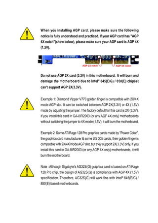 When you installing AGP card, please make sure the following
notice is fully understood and practiced. If your AGP card has "AGP
4X notch"(show below), please make sure your AGP card is AGP 4X
(1.5V).




Do not use AGP 2X card (3.3V) in this motherboard. It will burn and
damage the motherboard due to Intel® 845(E/G) / 850(E) chipset
can't support AGP 2X(3.3V).


Example 1: Diamond Vipper V770 golden finger is compatible with 2X/4X
mode AGP slot. It can be switched between AGP 2X(3.3V) or 4X (1.5V)
mode by adjusting the jumper. The factory default for this card is 2X (3.3V).
If you install this card in GA-8IR2003 (or any AGP 4X only) motherboards
without switching the jumper to 4X mode (1.5V), it will burn the motherboard.


Example 2: Some ATi Rage 128 Pro graphics cards made by "Power Color",
the graphics card manufacturer & some SiS 305 cards, their golden finger is
compatible with 2X/4X mode AGP slot, but they support 2X(3.3V) only. If you
install this card in GA-8IR2003 (or any AGP 4X only) motherboards, it will
burn the motherboard.


Note : Although Gigabyte's AG32S(G) graphics card is based on ATi Rage
128 Pro chip, the design of AG32S(G) is compliance with AGP 4X (1.5V)
specification. Therefore, AG32S(G) will work fine with Intel® 845(E/G) /
850(E) based motherboards.
 