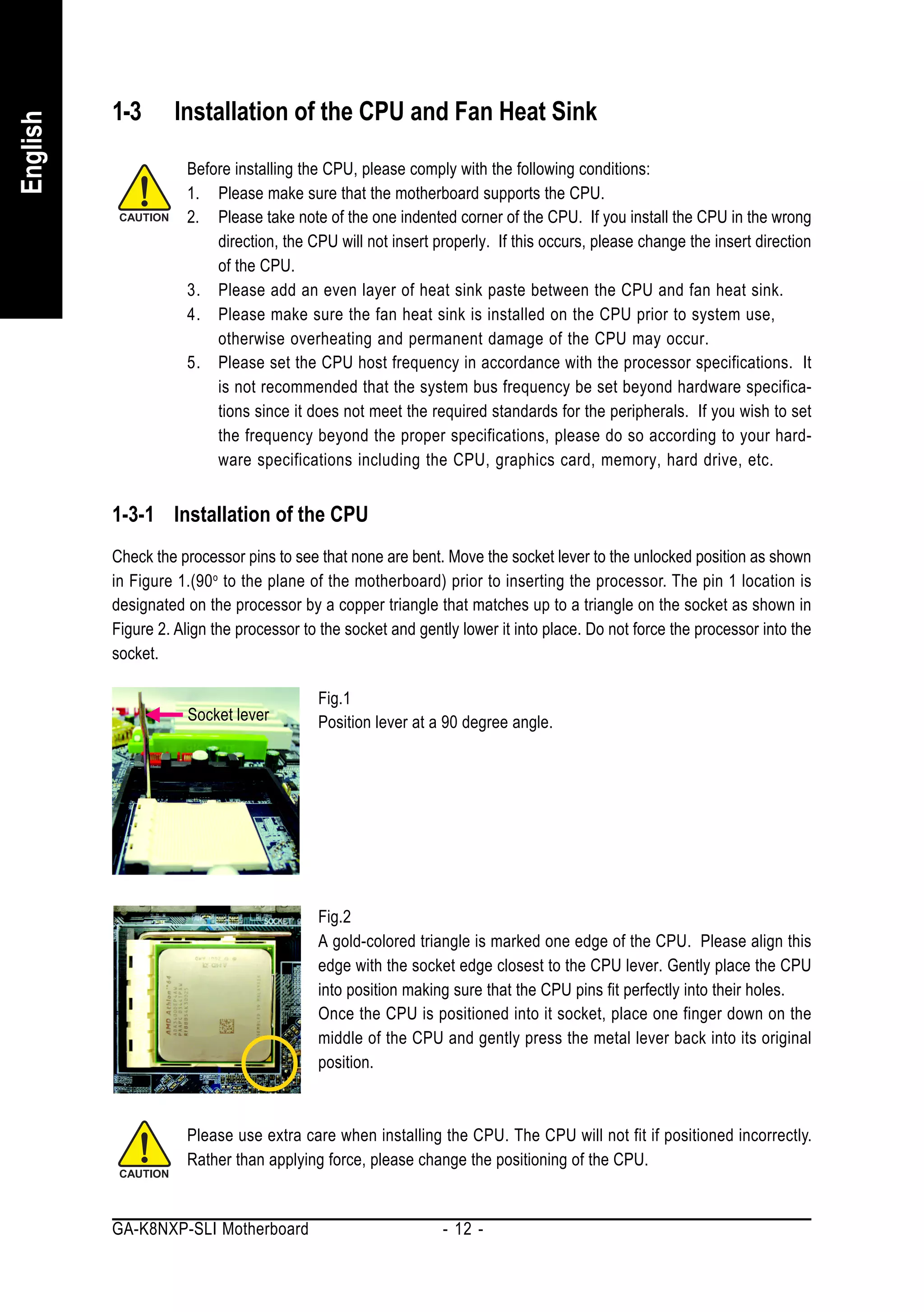1-3      Installation of the CPU and Fan Heat Sink
English



                     Before installing the CPU, please comply with the following conditions:
                     1. Please make sure that the motherboard supports the CPU.
                     2. Please take note of the one indented corner of the CPU. If you install the CPU in the wrong
                         direction, the CPU will not insert properly. If this occurs, please change the insert direction
                         of the CPU.
                     3. Please add an even layer of heat sink paste between the CPU and fan heat sink.
                     4. Please make sure the fan heat sink is installed on the CPU prior to system use,
                         otherwise overheating and permanent damage of the CPU may occur.
                     5. Please set the CPU host frequency in accordance with the processor specifications. It
                         is not recommended that the system bus frequency be set beyond hardware specifica-
                         tions since it does not meet the required standards for the peripherals. If you wish to set
                         the frequency beyond the proper specifications, please do so according to your hard-
                         ware specifications including the CPU, graphics card, memory, hard drive, etc.


          1-3-1 Installation of the CPU
          Check the processor pins to see that none are bent. Move the socket lever to the unlocked position as shown
          in Figure 1.(90 o to the plane of the motherboard) prior to inserting the processor. The pin 1 location is
          designated on the processor by a copper triangle that matches up to a triangle on the socket as shown in
          Figure 2. Align the processor to the socket and gently lower it into place. Do not force the processor into the
          socket.

                                          Fig.1
                     Socket lever         Position lever at a 90 degree angle.




                                          Fig.2
                                          A gold-colored triangle is marked one edge of the CPU. Please align this
                                          edge with the socket edge closest to the CPU lever. Gently place the CPU
                                          into position making sure that the CPU pins fit perfectly into their holes.
                                          Once the CPU is positioned into it socket, place one finger down on the
                                          middle of the CPU and gently press the metal lever back into its original
                                          position.



                     Please use extra care when installing the CPU. The CPU will not fit if positioned incorrectly.
                     Rather than applying force, please change the positioning of the CPU.


          GA-K8NXP-SLI Motherboard                            - 12 -
 